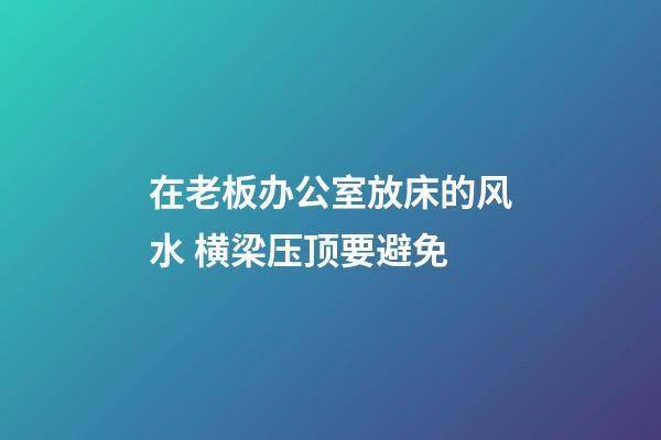 在老板办公室放床的风水 横梁压顶要避免